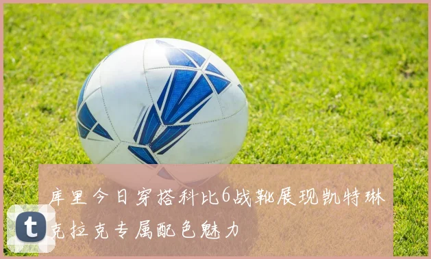 库里今日穿搭科比6战靴展现凯特琳克拉克专属配色魅力