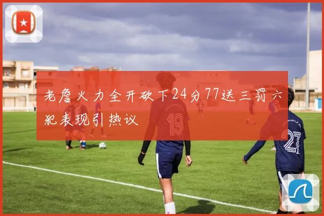 老詹火力全开砍下24分77送三罚六犯表现引热议