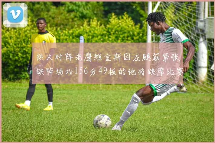 热火对阵老鹰维金斯因左腿筋紧张缺阵场均156分49板的他将缺席比赛
