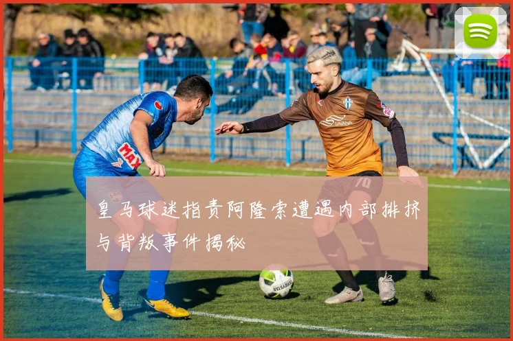 皇马球迷指责阿隆索遭遇内部排挤与背叛事件揭秘