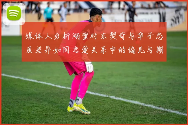 媒体人分析湖蜜对东契奇与华子态度差异如同恋爱关系中的偏见与期待