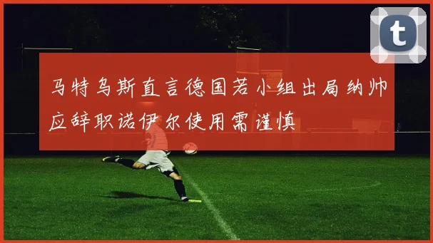 马特乌斯直言德国若小组出局纳帅应辞职诺伊尔使用需谨慎
