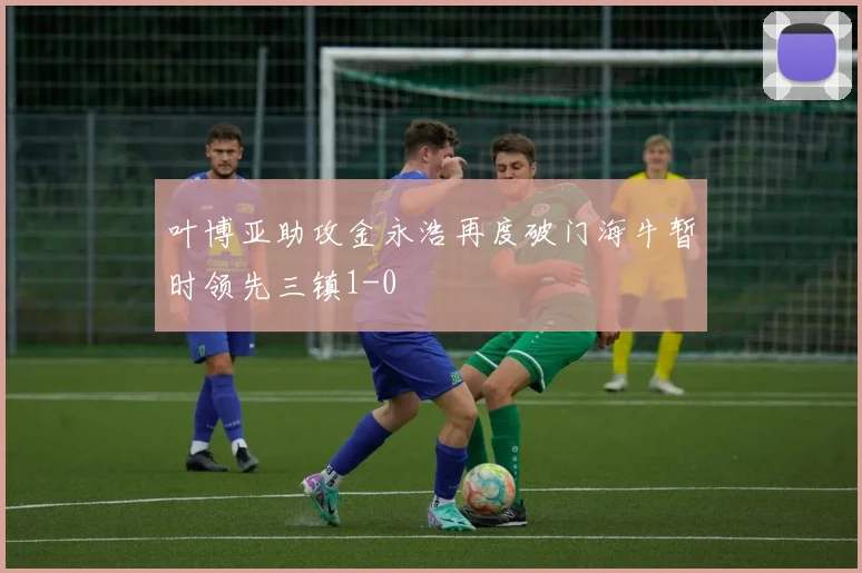 叶博亚助攻金永浩再度破门海牛暂时领先三镇1-0