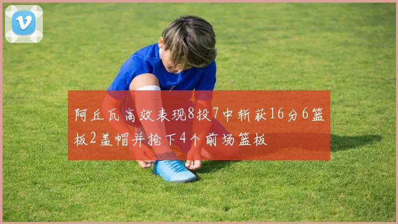 阿丘瓦高效表现8投7中斩获16分6篮板2盖帽并抢下4个前场篮板