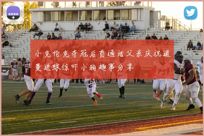 小克伦克夺冠后首通话父亲庆祝道曼进球惊吓小狗趣事分享