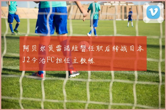 阿贝尔莫雷诺短暂任职后转战日本J2今治FC担任主教练