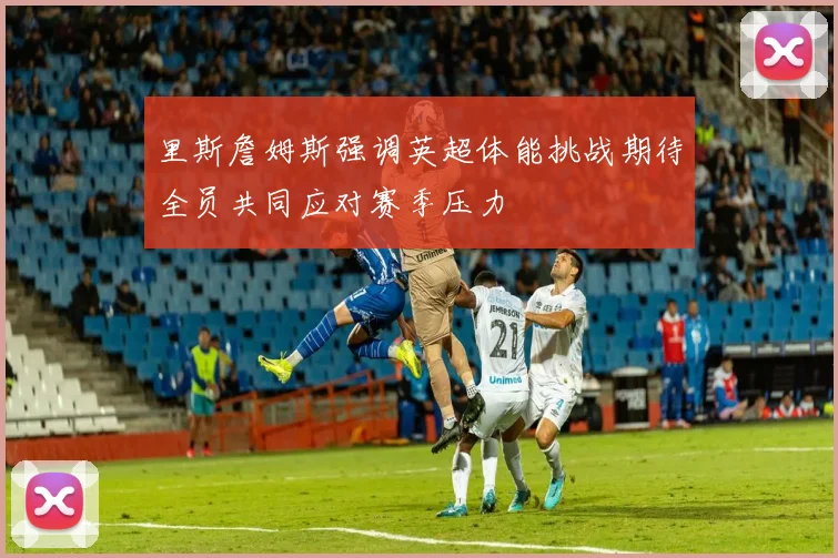 里斯詹姆斯强调英超体能挑战期待全员共同应对赛季压力