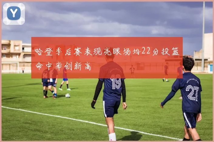哈登季后赛表现亮眼场均22分投篮命中率创新高