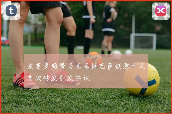 龙赛罗盛赞马竞恶搞巴萨创意十足首次转发引发热议
