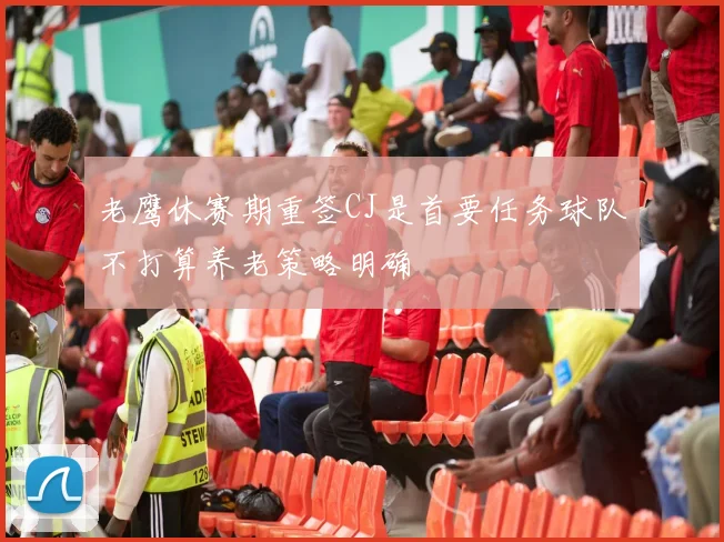老鹰休赛期重签CJ是首要任务球队不打算养老策略明确